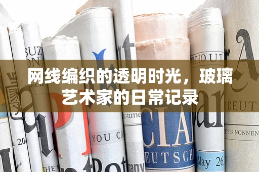 网线编织的透明时光，玻璃艺术家的日常记录