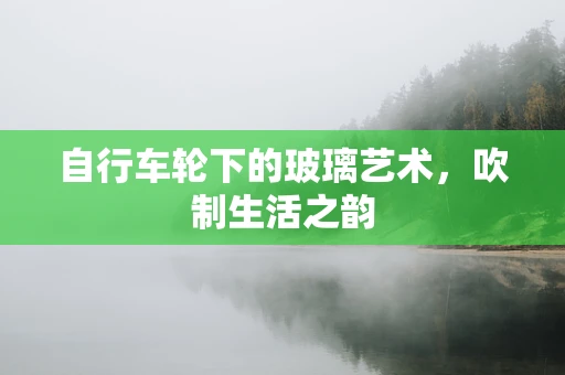 自行车轮下的玻璃艺术，吹制生活之韵