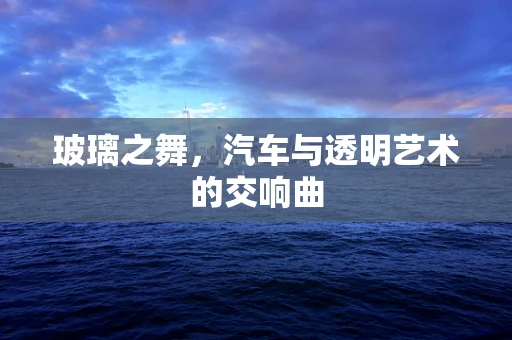 玻璃之舞，汽车与透明艺术的交响曲
