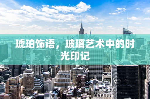 琥珀饰语，玻璃艺术中的时光印记