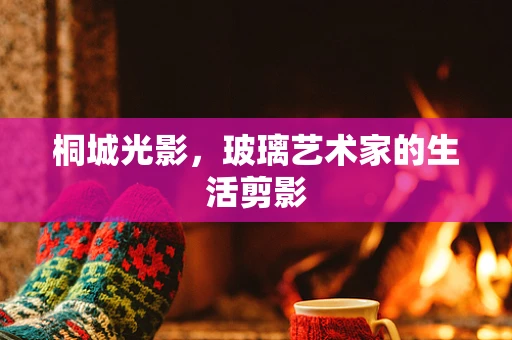 桐城光影，玻璃艺术家的生活剪影