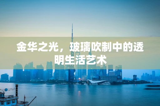 金华之光，玻璃吹制中的透明生活艺术