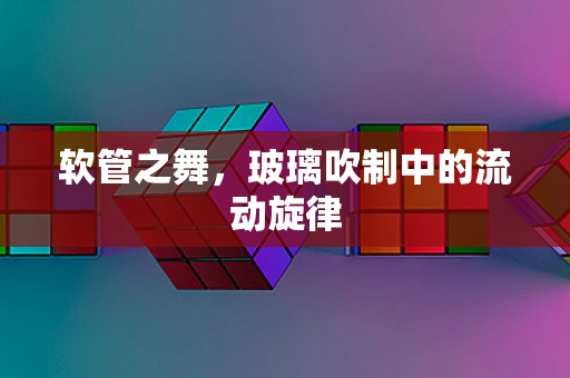 软管之舞，玻璃吹制中的流动旋律