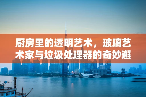 厨房里的透明艺术，玻璃艺术家与垃圾处理器的奇妙邂逅