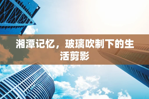 湘潭记忆，玻璃吹制下的生活剪影