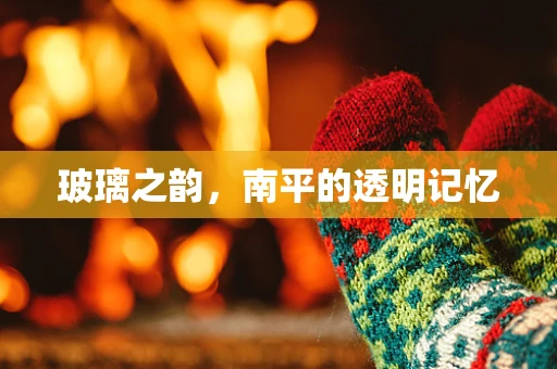 玻璃之韵，南平的透明记忆