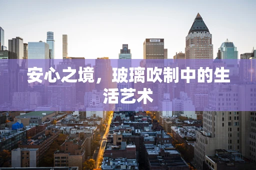 安心之境，玻璃吹制中的生活艺术