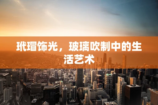 玳瑁饰光，玻璃吹制中的生活艺术