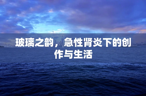 玻璃之韵，急性肾炎下的创作与生活