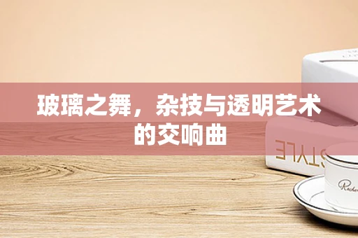 玻璃之舞，杂技与透明艺术的交响曲