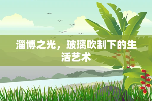 淄博之光，玻璃吹制下的生活艺术