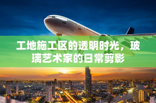 工地施工区的透明时光，玻璃艺术家的日常剪影