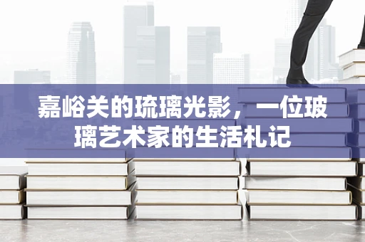 嘉峪关的琉璃光影，一位玻璃艺术家的生活札记