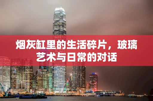 烟灰缸里的生活碎片，玻璃艺术与日常的对话
