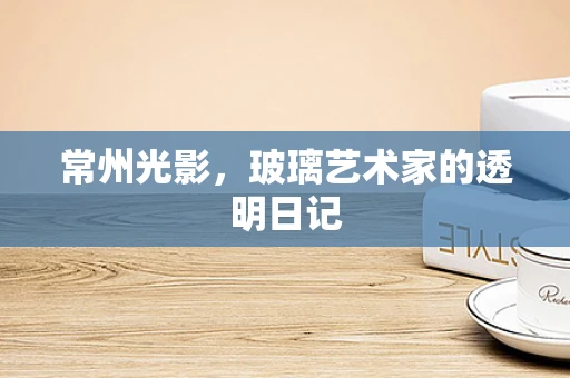 常州光影，玻璃艺术家的透明日记