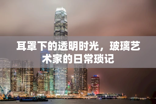 耳罩下的透明时光，玻璃艺术家的日常琐记