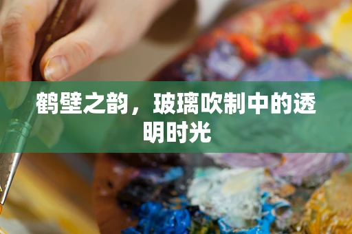 鹤壁之韵，玻璃吹制中的透明时光