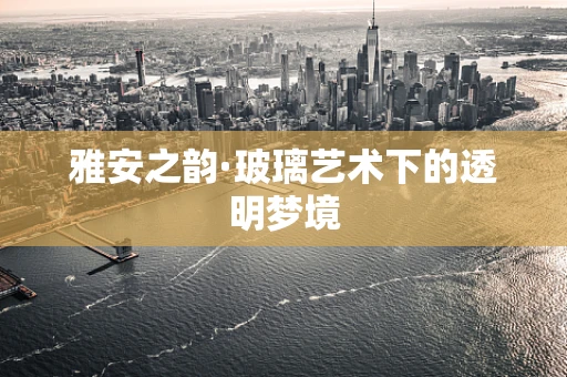 雅安之韵·玻璃艺术下的透明梦境