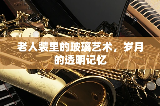 老人装里的玻璃艺术，岁月的透明记忆