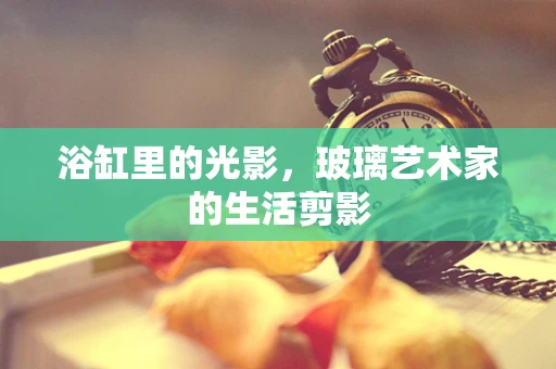 浴缸里的光影，玻璃艺术家的生活剪影