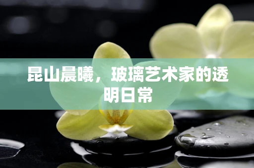 昆山晨曦，玻璃艺术家的透明日常