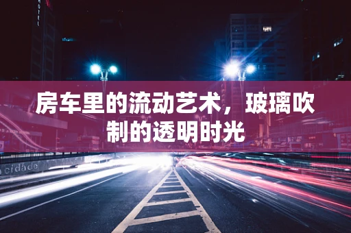房车里的流动艺术，玻璃吹制的透明时光