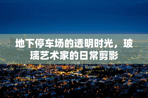 地下停车场的透明时光，玻璃艺术家的日常剪影