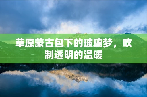 草原蒙古包下的玻璃梦，吹制透明的温暖