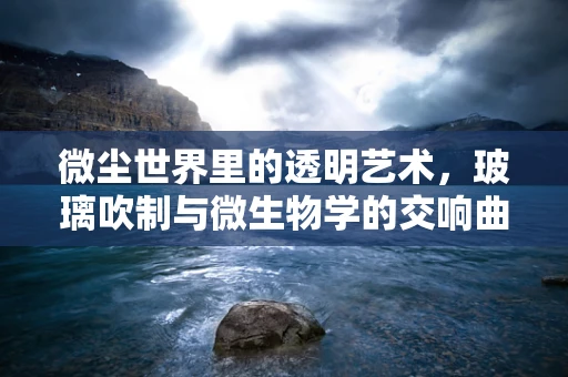 微尘世界里的透明艺术，玻璃吹制与微生物学的交响曲