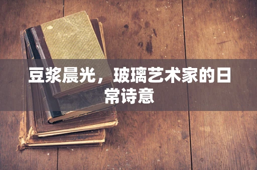 豆浆晨光，玻璃艺术家的日常诗意