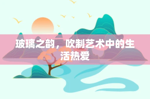 玻璃之韵，吹制艺术中的生活热爱
