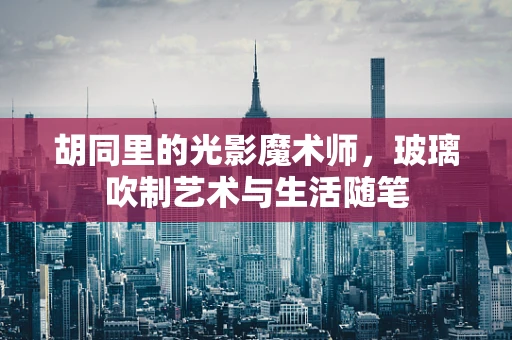 胡同里的光影魔术师，玻璃吹制艺术与生活随笔