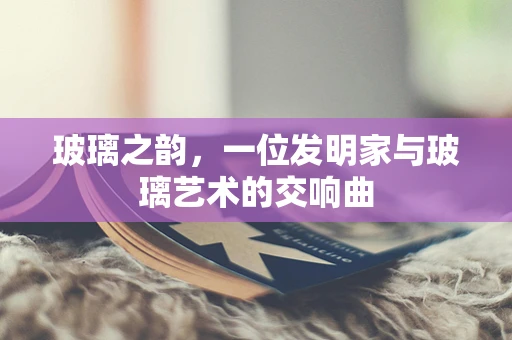 玻璃之韵，一位发明家与玻璃艺术的交响曲
