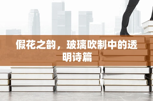 假花之韵，玻璃吹制中的透明诗篇
