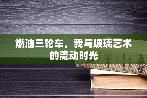 燃油三轮车，我与玻璃艺术的流动时光