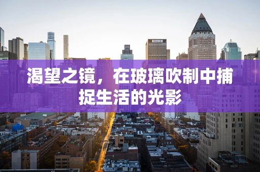 渴望之镜，在玻璃吹制中捕捉生活的光影