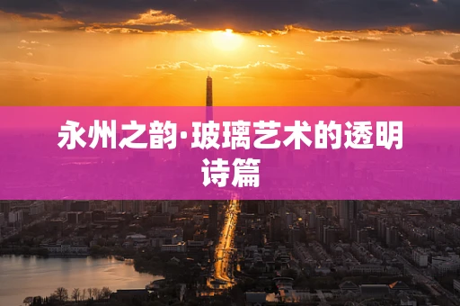 永州之韵·玻璃艺术的透明诗篇