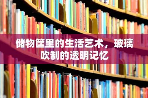储物筐里的生活艺术，玻璃吹制的透明记忆