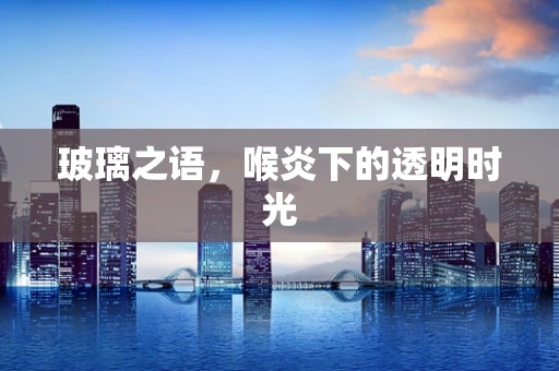 玻璃之语，喉炎下的透明时光