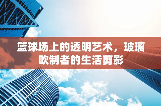 篮球场上的透明艺术，玻璃吹制者的生活剪影