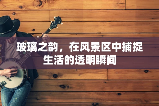 玻璃之韵，在风景区中捕捉生活的透明瞬间
