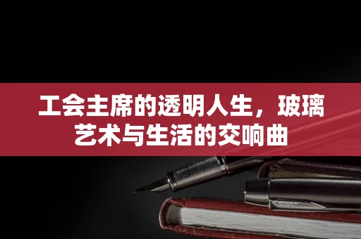 工会主席的透明人生，玻璃艺术与生活的交响曲