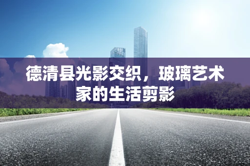 德清县光影交织，玻璃艺术家的生活剪影