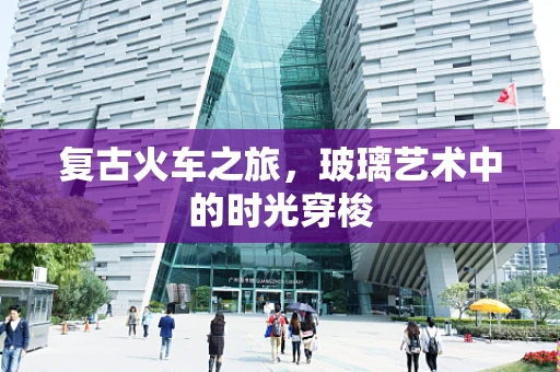 复古火车之旅，玻璃艺术中的时光穿梭