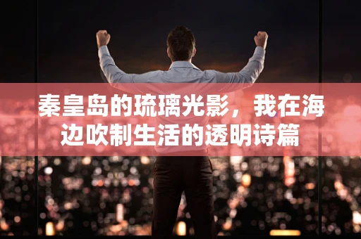 秦皇岛的琉璃光影，我在海边吹制生活的透明诗篇