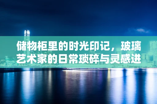 储物柜里的时光印记，玻璃艺术家的日常琐碎与灵感迸发