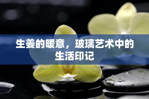 生姜的暖意，玻璃艺术中的生活印记