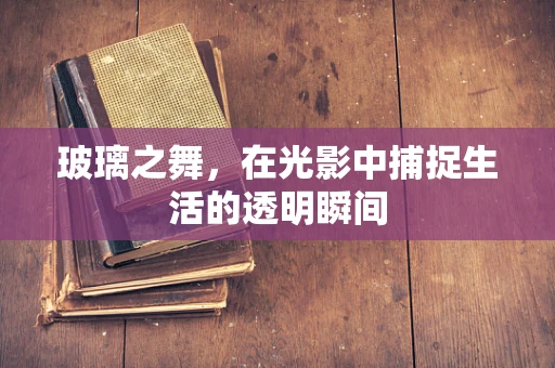 玻璃之舞，在光影中捕捉生活的透明瞬间