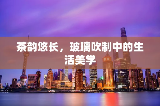 茶韵悠长，玻璃吹制中的生活美学