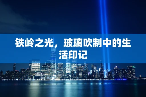铁岭之光，玻璃吹制中的生活印记